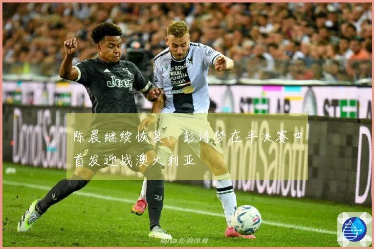 陈晨继续恢复，彭诗梦在半决赛中首发迎战澳大利亚