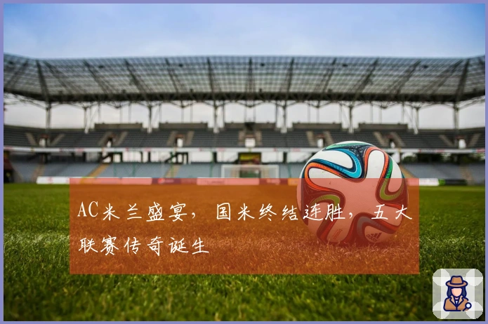 AC米兰盛宴，国米终结连胜，五大联赛传奇诞生