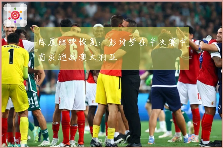 陈晨继续恢复，彭诗梦在半决赛中首发迎战澳大利亚