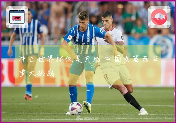 冲击世界杯仅是开始 中国女篮面临重大挑战