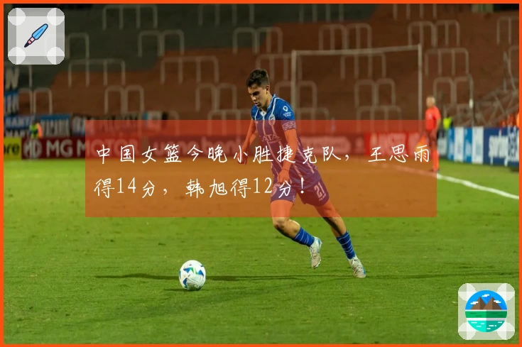 中国女篮今晚小胜捷克队，王思雨得14分，韩旭得12分！