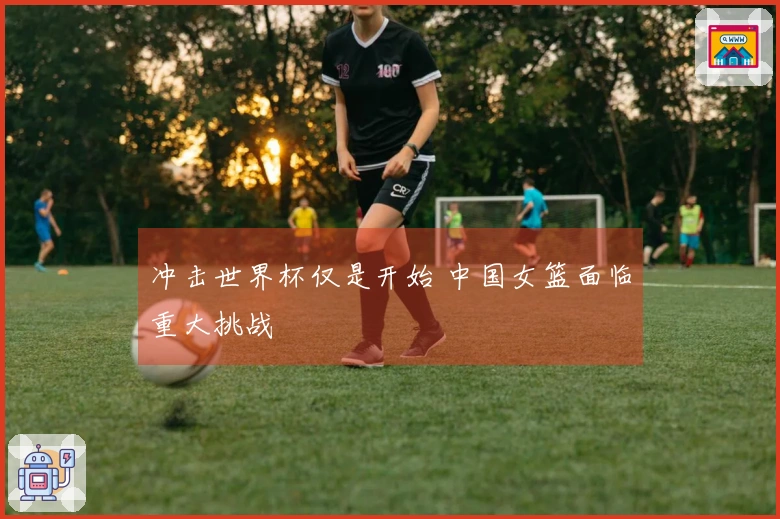 冲击世界杯仅是开始 中国女篮面临重大挑战