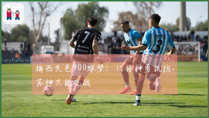 梅西失色900球梦:门将神勇抵挡,苏神只能观战