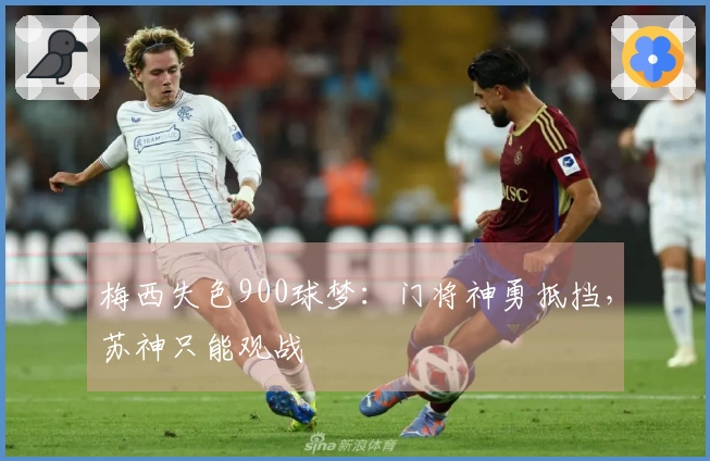 梅西失色900球梦：门将神勇抵挡，苏神只能观战