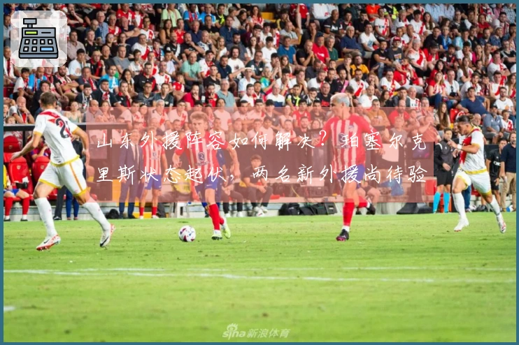 山东外援阵容如何解决？珀塞尔克里斯状态起伏，两名新外援尚待验证能力！