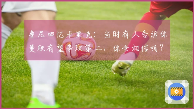 鲁尼回忆卡里克：当时有人告诉你曼联有望争取第二，你会相信吗？