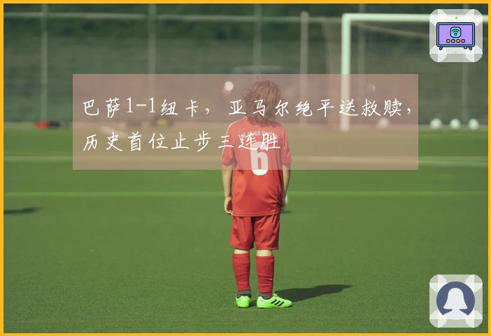 巴萨1-1纽卡，亚马尔绝平送救赎，历史首位止步三连胜