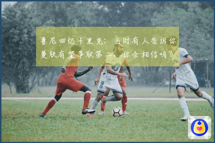 鲁尼回忆卡里克：当时有人告诉你曼联有望争取第二，你会相信吗？